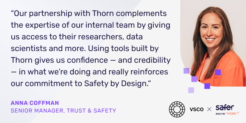 citation d'Anna Coffman, directrice principale de la confiance et de la sécurité de VSCO. "Thorn nous donne confiance et crédibilité dans ce que nous faisons et renforce réellement notre engagement envers la sécurité dès la conception."